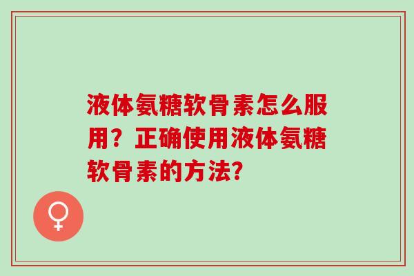 液体氨糖软骨素怎么服用?正确使用液体氨糖软骨素的方法? 液体氨糖软骨素怎么服用?正确使用液体氨糖软骨素的方法?