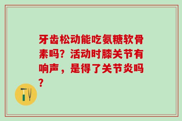 牙齿松动能吃氨糖软骨素吗？活动时膝关节有响声，是得了吗？