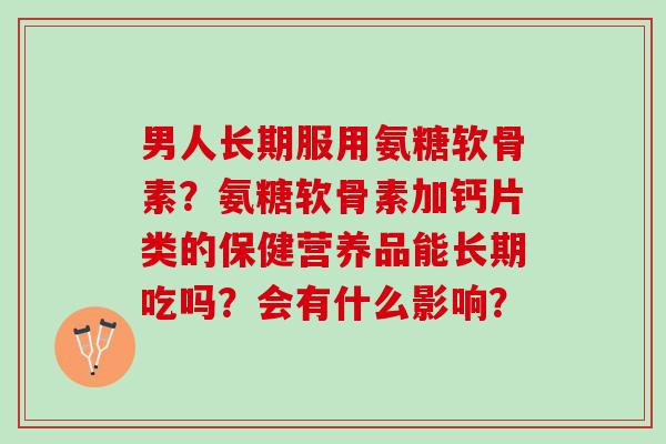 男人长期服用氨糖软骨素？氨糖软骨素加钙片类的保健营养品能长期吃吗？会有什么影响？
