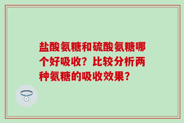 盐酸氨糖和硫酸氨糖哪个好吸收？比较分析两种氨糖的吸收效果？