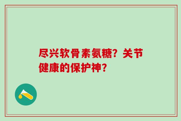 尽兴软骨素氨糖?关节健康的保护神? 尽兴软骨素氨糖?关节健康的保护神?