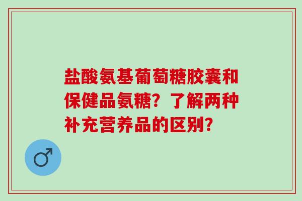 盐酸氨基葡萄糖胶囊和保健品氨糖？了解两种补充营养品的区别？