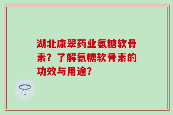 湖北康翠药业氨糖软骨素？了解氨糖软骨素的功效与用途？