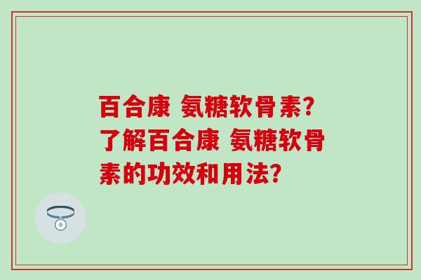 百合康 氨糖软骨素？了解百合康 氨糖软骨素的功效和用法？
