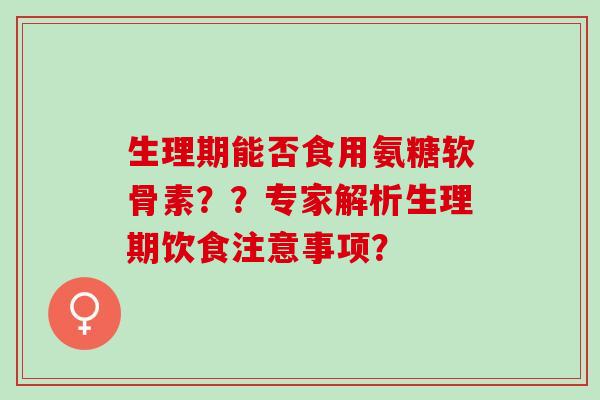 生理期能否食用氨糖软骨素？？专家解析生理期饮食注意事项？