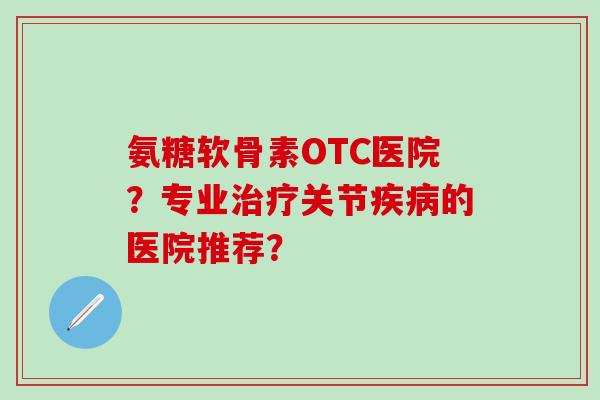 氨糖软骨素OTC医院？专业治疗关节疾病的医院推荐？