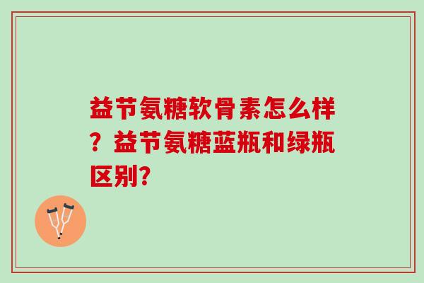 益节氨糖软骨素怎么样？益节氨糖蓝瓶和绿瓶区别？