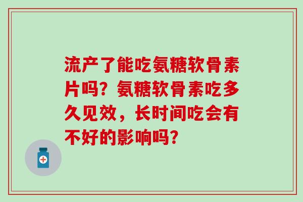 流产了能吃氨糖软骨素片吗？氨糖软骨素吃多久见效，长时间吃会有不好的影响吗？