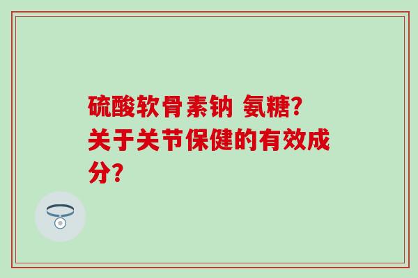 硫酸软骨素钠 氨糖？关于关节保健的有效成分？