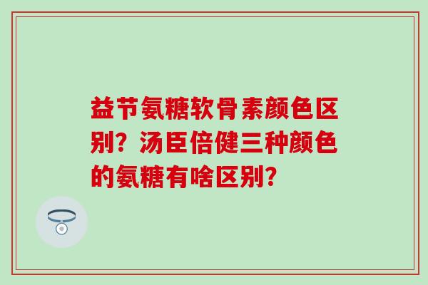 益节氨糖软骨素颜色区别？汤臣倍健三种颜色的氨糖有啥区别？