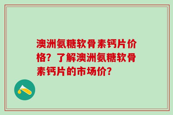 澳洲氨糖软骨素钙片价格？了解澳洲氨糖软骨素钙片的市场价？