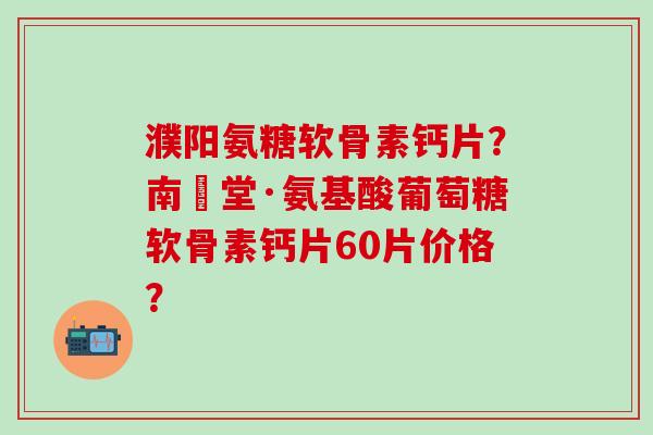 濮阳氨糖软骨素钙片？南雲堂·氨基酸葡萄糖软骨素钙片60片价格？