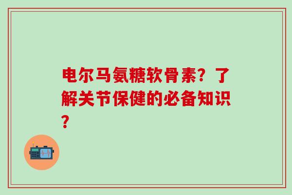 电尔马氨糖软骨素？了解关节保健的必备知识？