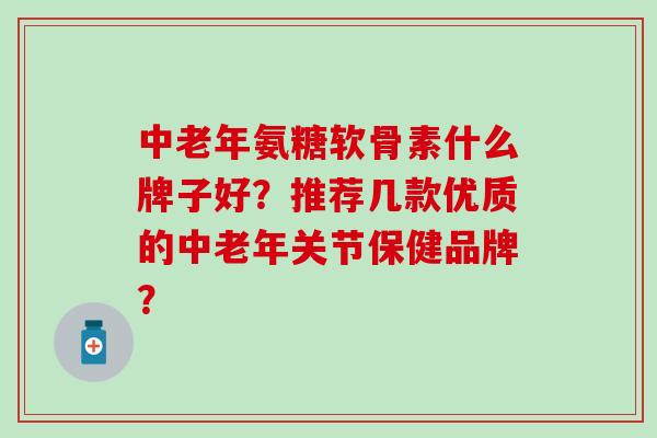 中老年氨糖软骨素什么牌子好？推荐几款优质的中老年关节保健品牌？