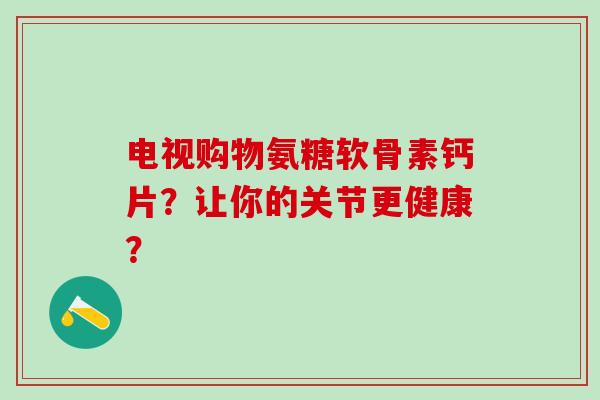 电视购物氨糖软骨素钙片?让你的关节更健康? 电视购物氨糖软骨素钙片?让你的关节更健康?