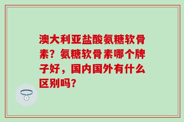 澳大利亚盐酸氨糖软骨素？氨糖软骨素哪个牌子好，国内国外有什么区别吗？