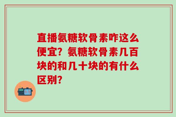 直播氨糖软骨素咋这么便宜？氨糖软骨素几百块的和几十块的有什么区别？