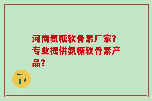 河南氨糖软骨素厂家？专业提供氨糖软骨素产品？