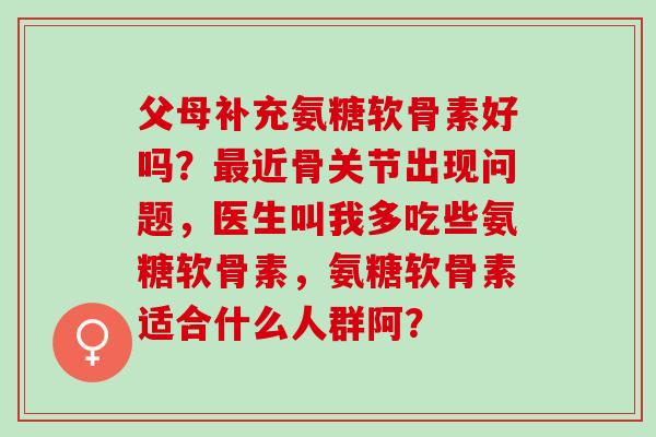 父母补充氨糖软骨素好吗？近骨关节出现问题，医生叫我多吃些氨糖软骨素，氨糖软骨素适合什么人群阿？