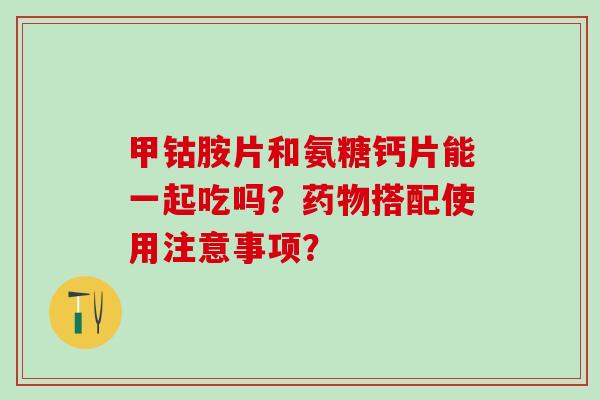 甲钴胺片和氨糖钙片能一起吃吗？搭配使用注意事项？