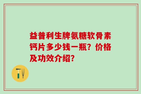 益普利生牌氨糖软骨素钙片多少钱一瓶？价格及功效介绍？
