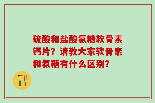 硫酸和盐酸氨糖软骨素钙片？请教大家软骨素和氨糖有什么区别？