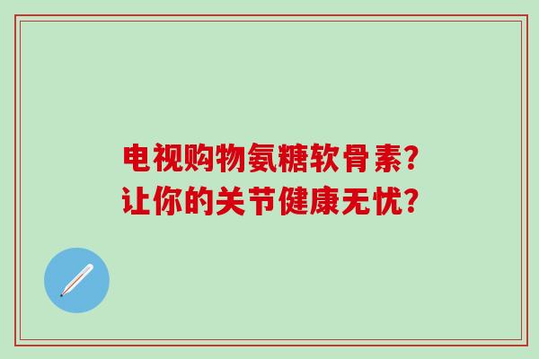 电视购物氨糖软骨素？让你的关节健康无忧？