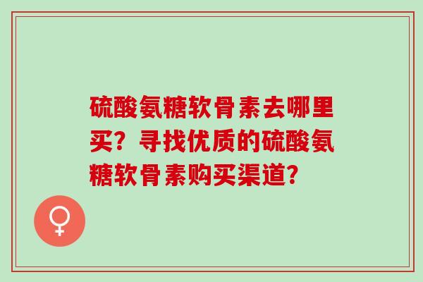 硫酸氨糖软骨素去哪里买?寻找优质的硫酸氨糖软骨素购买渠道? 硫酸氨糖软骨素去哪里买?寻找优质的硫酸氨糖软骨素购买渠道?