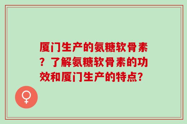厦门生产的氨糖软骨素?了解氨糖软骨素的功效和厦门生产的特点? 厦门生产的氨糖软骨素?了解氨糖软骨素的功效和厦门生产的特点?