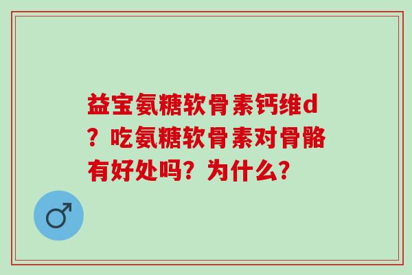 益宝氨糖软骨素钙维d？吃氨糖软骨素对骨骼有好处吗？为什么？