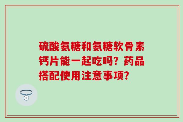 硫酸氨糖和氨糖软骨素钙片能一起吃吗？药品搭配使用注意事项？