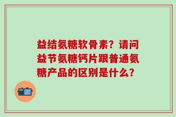 益结氨糖软骨素？请问益节氨糖钙片跟普通氨糖产品的区别是什么？