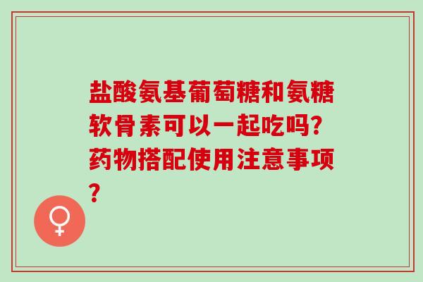 盐酸氨基葡萄糖和氨糖软骨素可以一起吃吗？搭配使用注意事项？