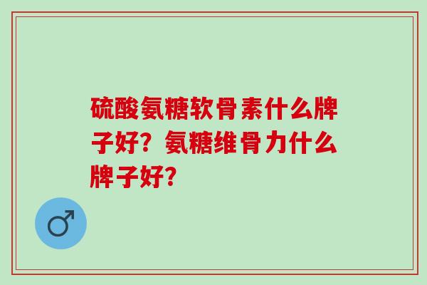 硫酸氨糖软骨素什么牌子好？氨糖维骨力什么牌子好？