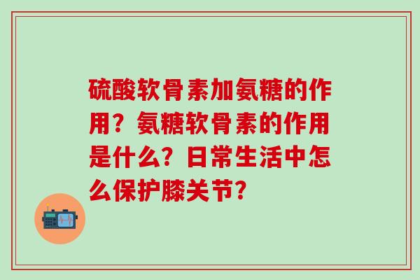 硫酸软骨素加氨糖的作用？氨糖软骨素的作用是什么？日常生活中怎么保护膝关节？