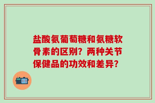 盐酸氨葡萄糖和氨糖软骨素的区别？两种关节保健品的功效和差异？