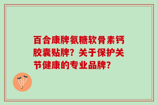 百合康牌氨糖软骨素钙胶囊贴牌？关于保护关节健康的专业品牌？