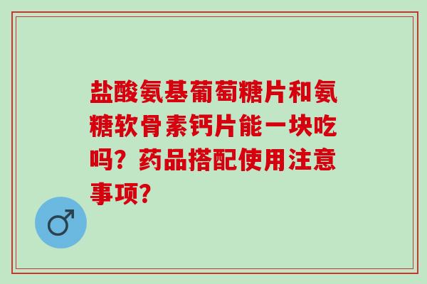 盐酸氨基葡萄糖片和氨糖软骨素钙片能一块吃吗？药品搭配使用注意事项？