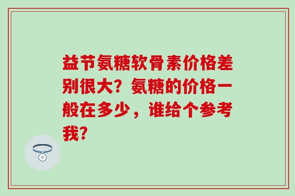 益节氨糖软骨素价格差别很大？氨糖的价格一般在多少，谁给个参考我？