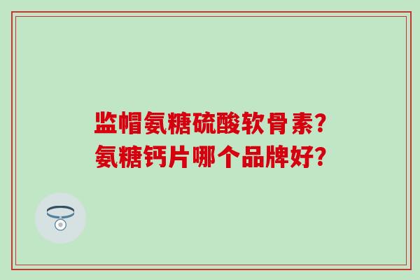 监帽氨糖硫酸软骨素？氨糖钙片哪个品牌好？