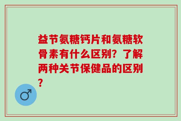 益节氨糖钙片和氨糖软骨素有什么区别？了解两种关节保健品的区别？