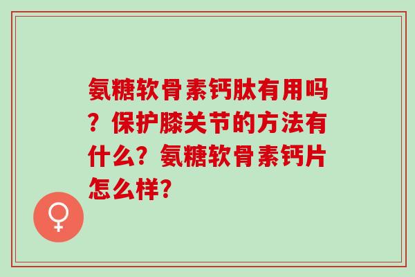 氨糖软骨素钙肽有用吗?保护膝关节的方法有什么?氨糖软骨素钙片怎么样? 氨糖软骨素钙肽有用吗?保护膝关节的方法有什么?氨糖软骨素钙片怎么样?