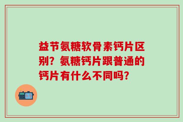 益节氨糖软骨素钙片区别？氨糖钙片跟普通的钙片有什么不同吗？