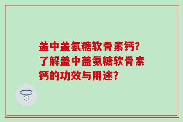盖中盖氨糖软骨素钙？了解盖中盖氨糖软骨素钙的功效与用途？