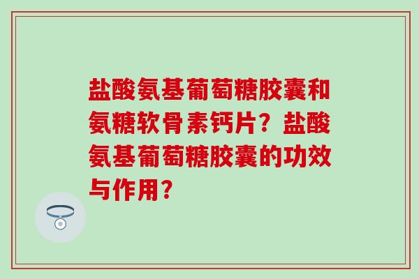 盐酸氨基葡萄糖胶囊和氨糖软骨素钙片?盐酸氨基葡萄糖胶囊的功效与作用? 盐酸氨基葡萄糖胶囊和氨糖软骨素钙片?盐酸氨基葡萄糖胶囊的功效与作用?