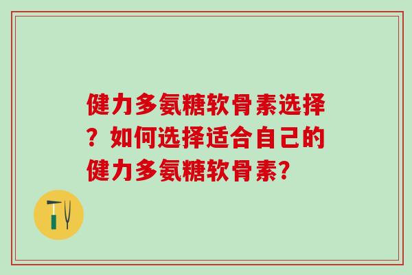 健力多氨糖软骨素选择？如何选择适合自己的健力多氨糖软骨素？
