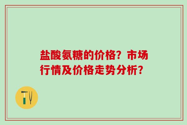 盐酸氨糖的价格？市场行情及价格走势分析？