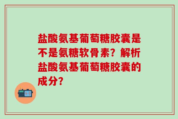 盐酸氨基葡萄糖胶囊是不是氨糖软骨素？解析盐酸氨基葡萄糖胶囊的成分？