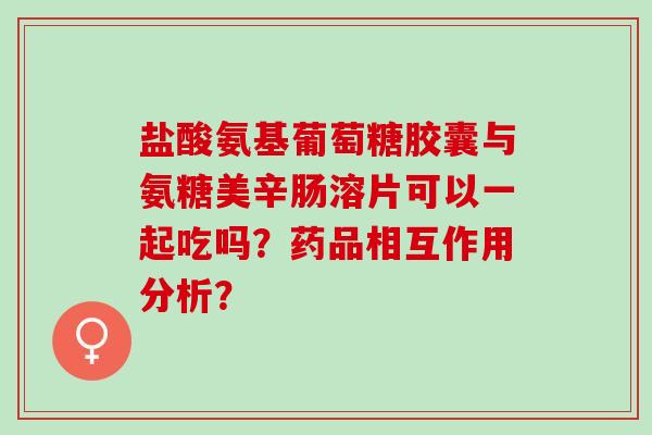 盐酸氨基葡萄糖胶囊与氨糖美辛肠溶片可以一起吃吗？药品相互作用分析？