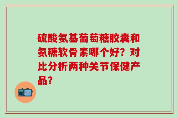 硫酸氨基葡萄糖胶囊和氨糖软骨素哪个好？对比分析两种关节保健产品？